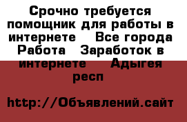 Срочно требуется помощник для работы в интернете. - Все города Работа » Заработок в интернете   . Адыгея респ.